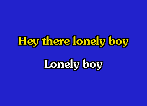 Hey there lonely boy

Lonely boy