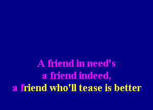 A friend in need's
a friend indeed,
a friend who'll tease is better