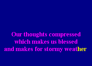Our thoughts compressed
Which makes us blessed
and makes for stormy weather