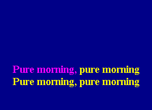 Pure morning, pure morning
Pure morning, pure morning