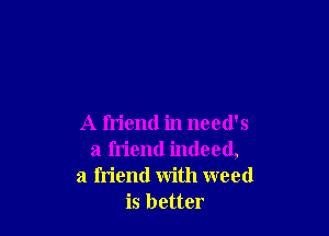 A friend in need's
a friend indeed,
a friend with weed
is better
