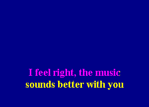 I feel right, the music
sounds better with you