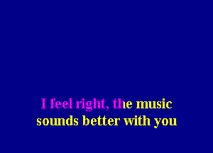 I feel right, the music
sounds better with you