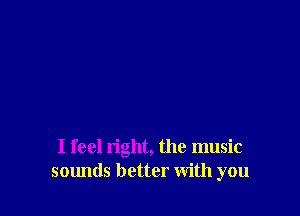 I feel right, the music
sounds better with you