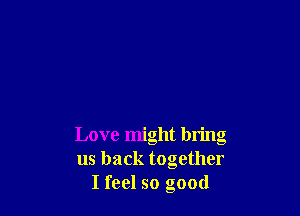 Love might bring
us back together
I feel so good