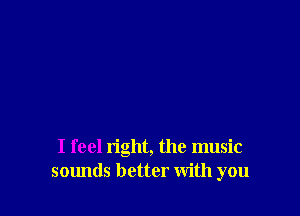 I feel right, the music
sounds better with you