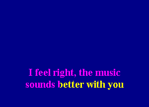 I feel right, the music
sounds better with you