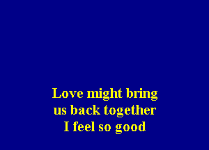 Love might bring
us back together
I feel so good