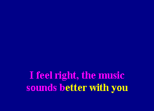 I feel right, the music
sounds better with you