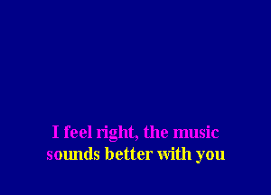 I feel right, the music
sounds better with you