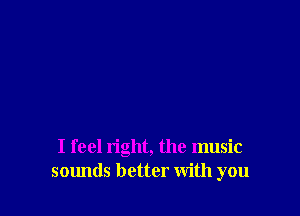 I feel right, the music
sounds better with you