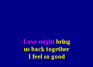 Love might bring
us back together
I feel so good