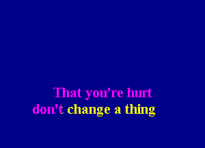 That you're hurt
don't change a thing