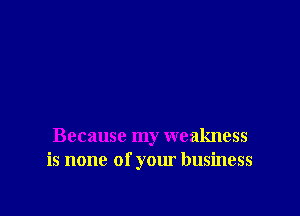 Because my weakness
is none of your business