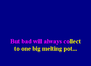 But bad will always collect
to one big melting pot...