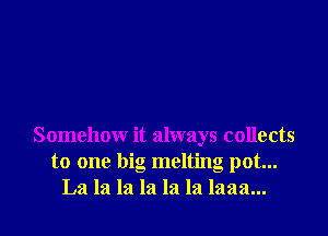 Somehow it always collects
to one big melting pot...
La la la la la la laaa...