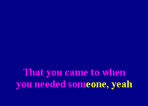 That you came to When
you needed someone, yeah