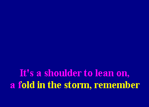 It's a shoulder to lean on,
a fold in the storm, remember