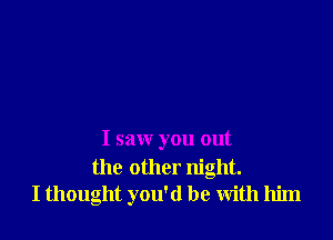 I saw you out

the other night.
I thought you'd be with him