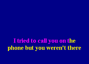 I tried to call you on the
phone but you weren't there