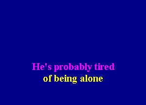 He's probably tired
of being alone