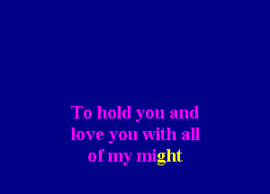 To hold you and
love you with all
of my might
