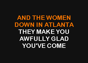 AND THE WOMEN
DOWN IN ATLANTA

THEY MAKE YOU
AWFULLY GLAD
YOU'VE COME