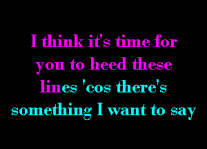 I think it's time for
you to heed these

lines 'cos there's

something I want to say