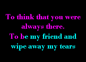 To think that you were
always there.

To be my friend and

ViI)e away my tears