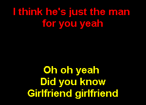 I think he's just the man
for you yeah

Oh oh yeah
Did you know
Girlfriend girlfriend