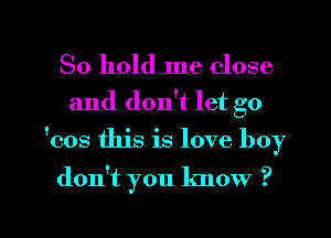 So hold me close
and don't let go
'cos this is love boy

don't you know ?