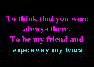 To think that you were
always there.

To be my friend and

ViI)e away my tears