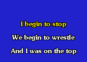I begin to stop

We begin to wrestle

And 1 was on 1119 top