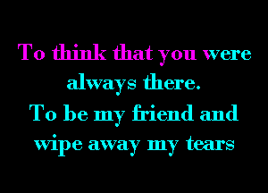 To think that you were
always there.

To be my friend and

ViI)e away my tears