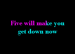 Five will make you

get down now