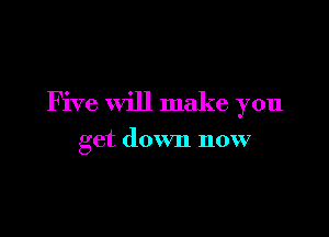 Five will make you

get down now