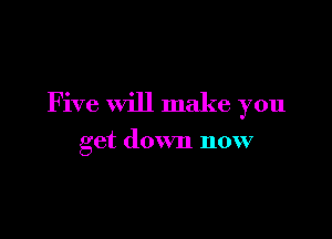 Five will make you

get down now