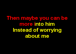 Then maybe you can be
more into him

Instead of worrying
about me