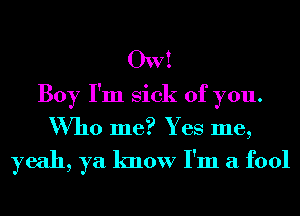 OW!
Boy I'm Sick of you.
Who me? Yes me,

yeah, ya know I'm a fool