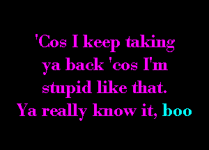 'Cos I keep taking
ya back 'cos I'm
stupid like that.

Ya really know it, boo