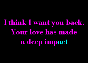 I think I want you back.

Your love has made
a deep impact