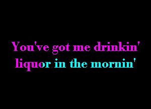 You've got me drinkin'

liquor in the mornin'