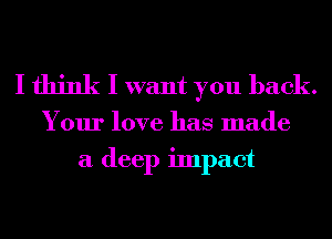 I think I want you back.

Your love has made
a deep impact