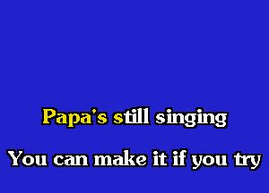 Papa's still singing

You can make it if you try
