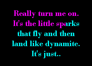 Really turn me on.
It's the little sparks
that fly and then
land like dynamite.
It's just.