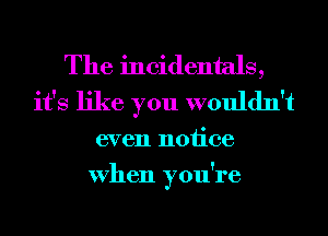 The incidentals,
it's like you wouldn't
even notice
When you're
