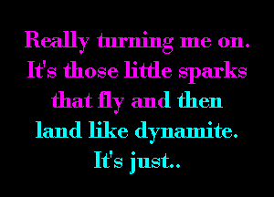 Really turning me 011.
It's those little Sparks

that fly and then

land like dynamite.
It's just.