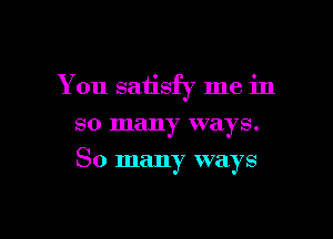 You satisfy me in
so many ways.

So many ways