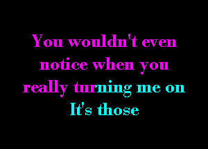 You wouldn't even
notice When you
really turning me 011
It's those