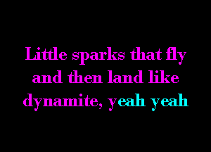 Little Sparks that fly
and then land like
dynamite, yeah yeah